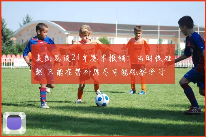 麦凯恩谈24年赛季报销：当时很难熬 只能在替补席尽可能观察学习