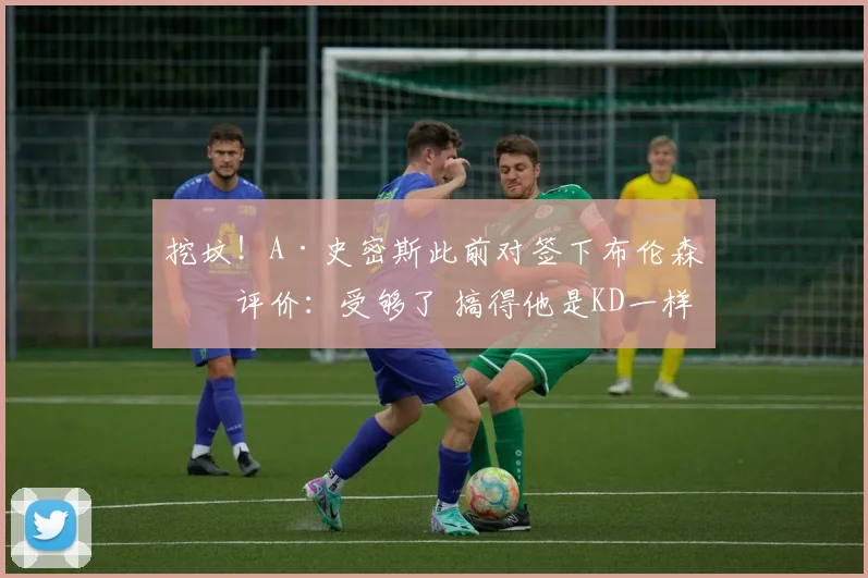 挖坟！A·史密斯此前对签下布伦森的评价：受够了 搞得他是KD一样