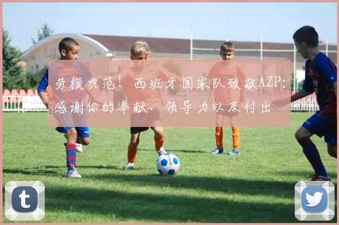 劳模典范！西班牙国家队致敬AZP：感谢你的奉献、领导力以及付出