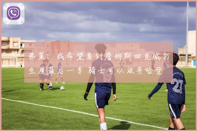 弗莱：我希望看到詹姆斯回克城打生涯最后一季 骑士可以放弃哈登