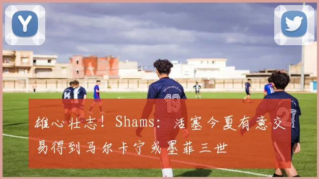 雄心壮志！Shams：活塞今夏有意交易得到马尔卡宁或墨菲三世