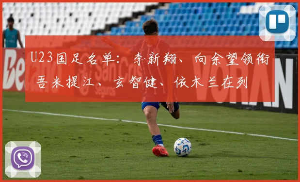 U23国足名单：李新翔、向余望领衔 吾米提江、玄智健、依木兰在列