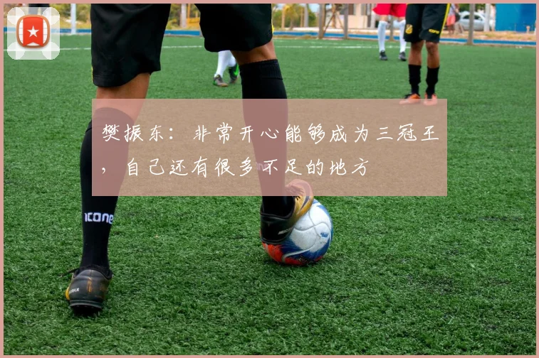樊振东：非常开心能够成为三冠王，自己还有很多不足的地方