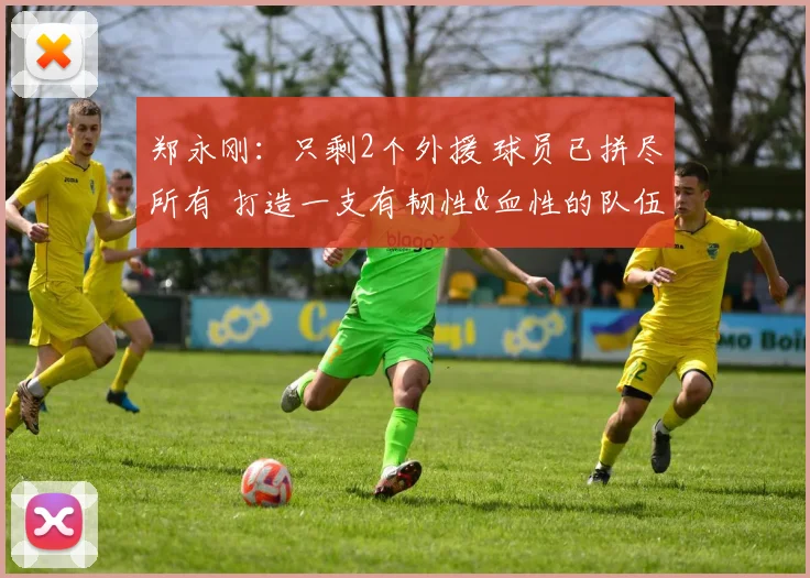 郑永刚：只剩2个外援 球员已拼尽所有 打造一支有韧性&血性的队伍
