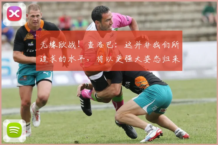 无缘欧战！查洛巴：这并非我们所追求的水平，将以更强大姿态归来